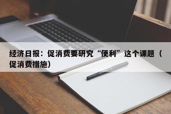 经济日报：促消费要研究“便利”这个课题（促消费措施）