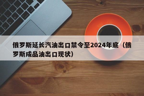 俄罗斯延长汽油出口禁令至2024年底（俄罗斯成品油出口现状）