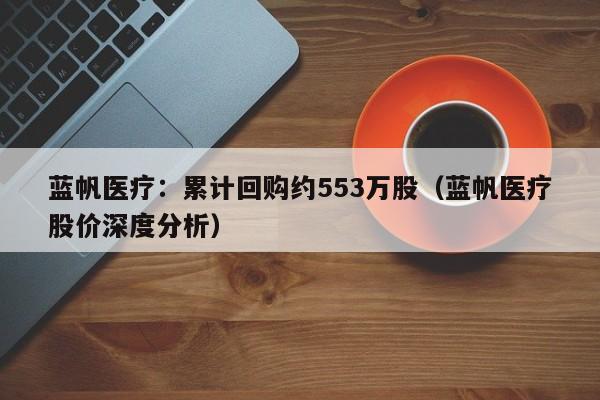 蓝帆医疗：累计回购约553万股（蓝帆医疗股价深度分析）
