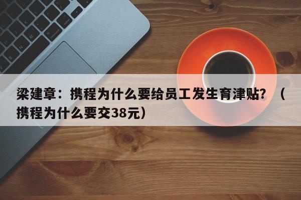 梁建章：携程为什么要给员工发生育津贴？（携程为什么要交38元）