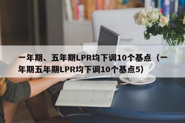 一年期、五年期LPR均下调10个基点（一年期五年期LPR均下调10个基点5）