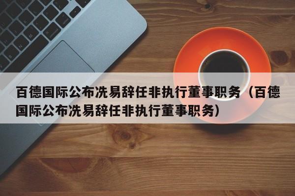 百德国际公布冼易辞任非执行董事职务（百德国际公布冼易辞任非执行董事职务）