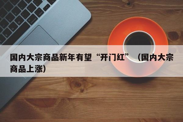 国内大宗商品新年有望“开门红”（国内大宗商品上涨）