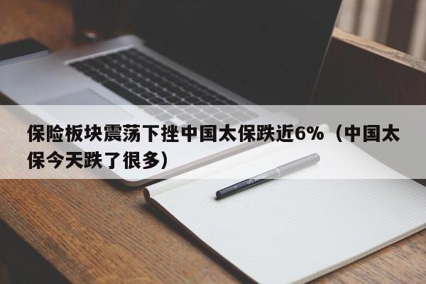 保险板块震荡下挫中国太保跌近6%（中国太保今天跌了很多）