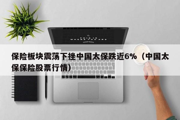 保险板块震荡下挫中国太保跌近6%（中国太保保险股票行情）
