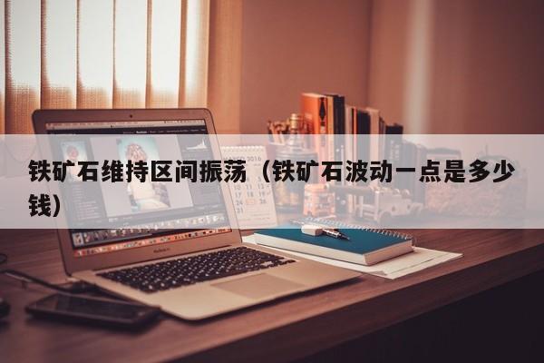 铁矿石维持区间振荡（铁矿石波动一点是多少钱）