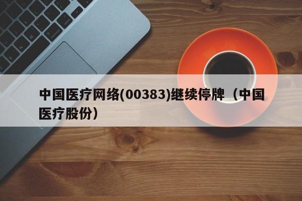 中国医疗网络(00383)继续停牌（中国医疗股份）