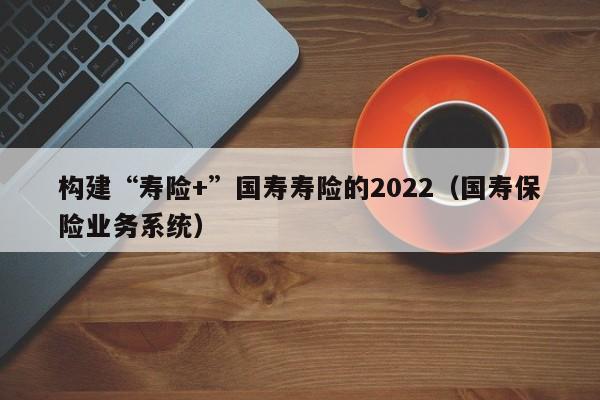 构建“寿险+”国寿寿险的2022（国寿保险业务系统）