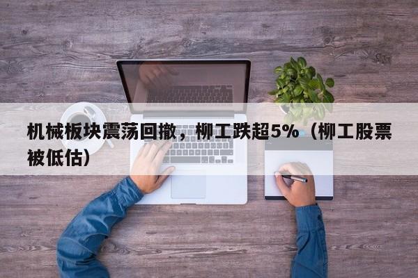 机械板块震荡回撤，柳工跌超5%（柳工股票被低估）