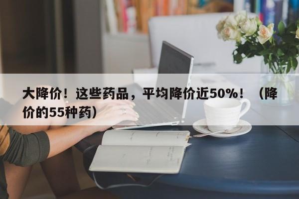 大降价！这些药品，平均降价近50%！（降价的55种药）