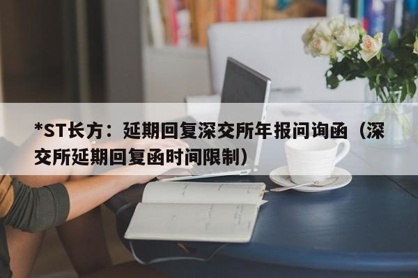 *ST长方：延期回复深交所年报问询函（深交所延期回复函时间限制）