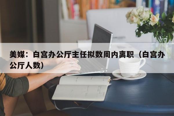 美媒：白宫办公厅主任拟数周内离职（白宫办公厅人数）