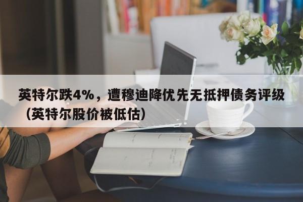 英特尔跌4%，遭穆迪降优先无抵押债务评级（英特尔股价被低估）