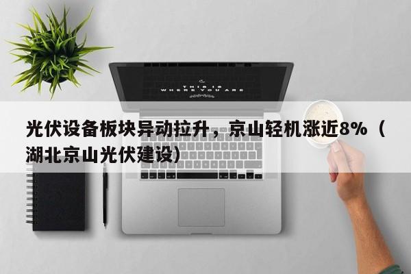 光伏设备板块异动拉升，京山轻机涨近8%（湖北京山光伏建设）