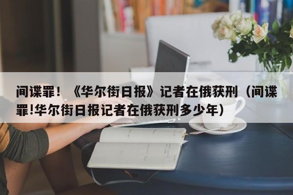 间谍罪！《华尔街日报》记者在俄获刑（间谍罪!华尔街日报记者在俄获刑多少年）