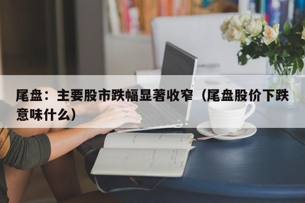 尾盘：主要股市跌幅显著收窄（尾盘股价下跌意味什么）