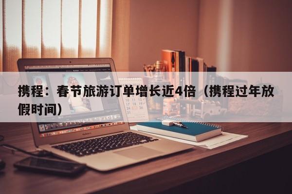 携程：春节旅游订单增长近4倍（携程过年放假时间）