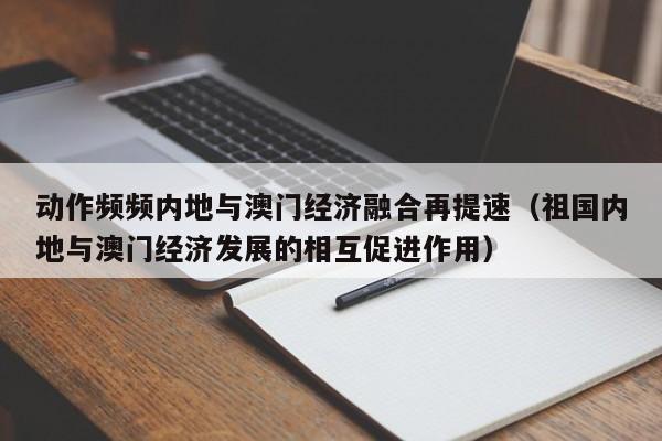 动作频频内地与澳门经济融合再提速（祖国内地与澳门经济发展的相互促进作用）