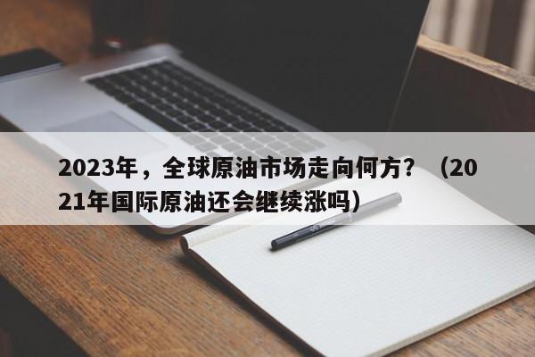 2023年，全球原油市场走向何方？（2021年国际原油还会继续涨吗）