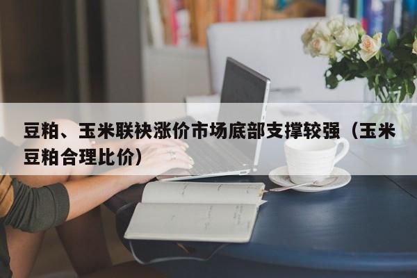 豆粕、玉米联袂涨价市场底部支撑较强（玉米豆粕合理比价）