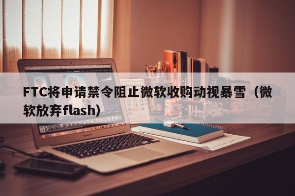 FTC将申请禁令阻止微软收购动视暴雪（微软放弃flash）