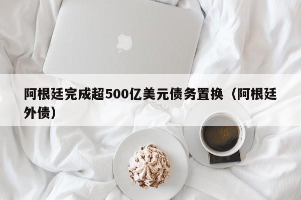 阿根廷完成超500亿美元债务置换（阿根廷外债）