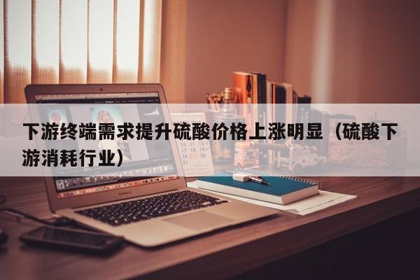 下游终端需求提升硫酸价格上涨明显（硫酸下游消耗行业）