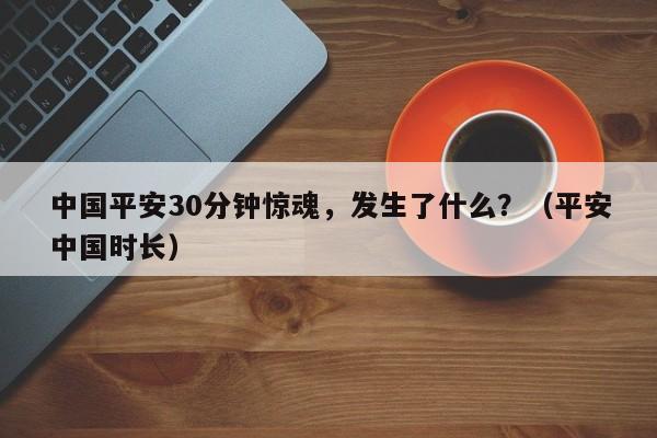 中国平安30分钟惊魂，发生了什么？（平安中国时长）