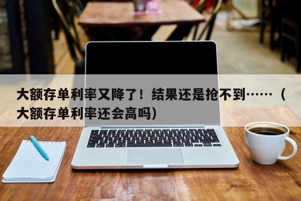 大额存单利率又降了！结果还是抢不到……（大额存单利率还会高吗）